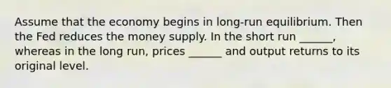 Assume that the economy begins in long-run equilibrium. Then the Fed reduces the money supply. In the short run ______, whereas in the long run, prices ______ and output returns to its original level.