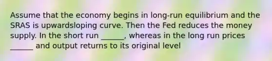 Assume that the economy begins in long-run equilibrium and the SRAS is upwardsloping curve. Then the Fed reduces the money supply. In the short run ______, whereas in the long run prices ______ and output returns to its original level