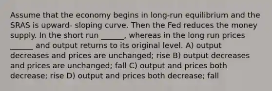 Assume that the economy begins in long-run equilibrium and the SRAS is upward- sloping curve. Then the Fed reduces the money supply. In the short run ______, whereas in the long run prices ______ and output returns to its original level. A) output decreases and prices are unchanged; rise B) output decreases and prices are unchanged; fall C) output and prices both decrease; rise D) output and prices both decrease; fall