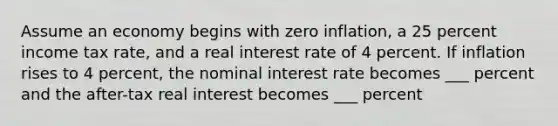 Assume an economy begins with zero inflation, a 25 percent income tax rate, and a real interest rate of 4 percent. If inflation rises to 4 percent, the nominal interest rate becomes ___ percent and the after-tax real interest becomes ___ percent