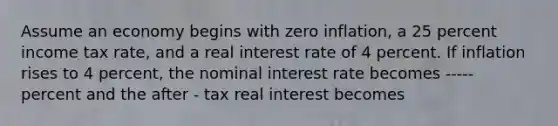 Assume an economy begins with zero inflation, a 25 percent income tax rate, and a real interest rate of 4 percent. If inflation rises to 4 percent, the nominal interest rate becomes ----- percent and the after - tax real interest becomes