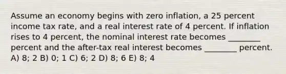 Assume an economy begins with zero inflation, a 25 percent income tax rate, and a real interest rate of 4 percent. If inflation rises to 4 percent, the nominal interest rate becomes ________ percent and the after-tax real interest becomes ________ percent. A) 8; 2 B) 0; 1 C) 6; 2 D) 8; 6 E) 8; 4