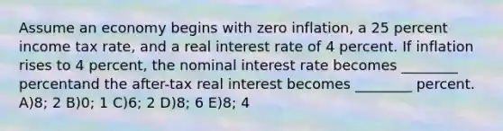 Assume an economy begins with zero inflation, a 25 percent income tax rate, and a real interest rate of 4 percent. If inflation rises to 4 percent, the nominal interest rate becomes ________ percentand the after-tax real interest becomes ________ percent. A)8; 2 B)0; 1 C)6; 2 D)8; 6 E)8; 4