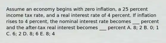 Assume an economy begins with zero inflation, a 25 percent income tax rate, and a real interest rate of 4 percent. If inflation rises to 4 percent, the nominal interest rate becomes ___ percent and the after-tax real interest becomes ___ percent A. 8; 2 B. 0; 1 C. 6; 2 D. 8; 6 E. 8; 4