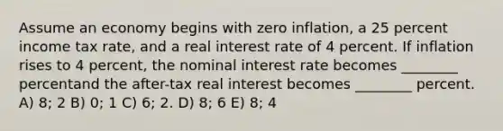 Assume an economy begins with zero inflation, a 25 percent income tax rate, and a real interest rate of 4 percent. If inflation rises to 4 percent, the nominal interest rate becomes ________ percentand the after-tax real interest becomes ________ percent. A) 8; 2 B) 0; 1 C) 6; 2. D) 8; 6 E) 8; 4