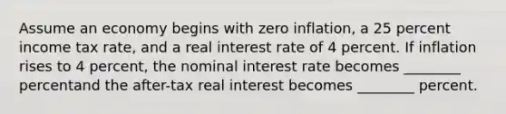 Assume an economy begins with zero inflation, a 25 percent income tax rate, and a real interest rate of 4 percent. If inflation rises to 4 percent, the nominal interest rate becomes ________ percentand the after-tax real interest becomes ________ percent.