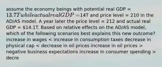 assume the economy beings with potential real GDP = 13.7T while actual real GDP =14T and price level = 210 in the AD/AS model. A year later the price level = 212 and actual real GDP = 14.1T. Based on relative effects on the AD/AS model, which of the following scenarios best explains this new outcome? increase in wages negative business expectations increase in consumer spending > decre