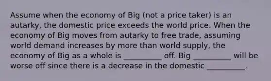 Assume when the economy of Big (not a price taker) is an autarky, the domestic price exceeds the world price. When the economy of Big moves from autarky to free trade, assuming world demand increases by <a href='https://www.questionai.com/knowledge/keWHlEPx42-more-than' class='anchor-knowledge'>more than</a> world supply, the economy of Big as a whole is __________ off. Big __________ will be worse off since there is a decrease in the domestic __________.