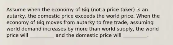 Assume when the economy of Big (not a price taker) is an autarky, the domestic price exceeds the world price. When the economy of Big moves from autarky to free trade, assuming world demand increases by <a href='https://www.questionai.com/knowledge/keWHlEPx42-more-than' class='anchor-knowledge'>more than</a> world supply, the world price will __________ and the domestic price will __________.