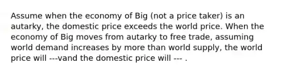 Assume when the economy of Big (not a price taker) is an autarky, the domestic price exceeds the world price. When the economy of Big moves from autarky to free trade, assuming world demand increases by more than world supply, the world price will ---vand the domestic price will --- .