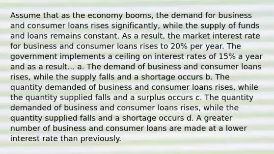 Assume that as the economy booms, the demand for business and consumer loans rises significantly, while the supply of funds and loans remains constant. As a result, the market interest rate for business and consumer loans rises to 20% per year. The government implements a ceiling on interest rates of 15% a year and as a result... a. The demand of business and consumer loans rises, while the supply falls and a shortage occurs b. The quantity demanded of business and consumer loans rises, while the quantity supplied falls and a surplus occurs c. The quantity demanded of business and consumer loans rises, while the quantity supplied falls and a shortage occurs d. A greater number of business and consumer loans are made at a lower interest rate than previously.