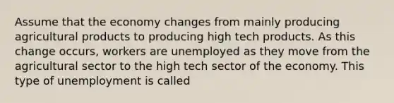 Assume that the economy changes from mainly producing agricultural products to producing high tech products. As this change occurs, workers are unemployed as they move from the agricultural sector to the high tech sector of the economy. This type of unemployment is called