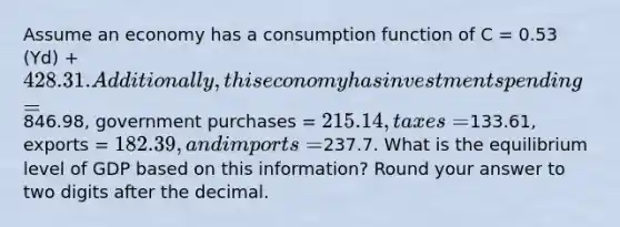 Assume an economy has a consumption function of C = 0.53 (Yd) + 428.31. Additionally, this economy has investment spending =846.98, government purchases = 215.14, taxes =133.61, exports = 182.39, and imports =237.7. What is the equilibrium level of GDP based on this information? Round your answer to two digits after the decimal.