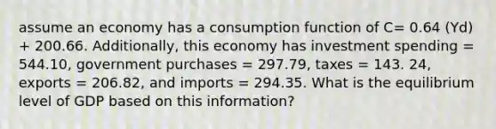 assume an economy has a consumption function of C= 0.64 (Yd) + 200.66. Additionally, this economy has investment spending = 544.10, government purchases = 297.79, taxes = 143. 24, exports = 206.82, and imports = 294.35. What is the equilibrium level of GDP based on this information?