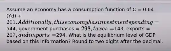 Assume an economy has a consumption function of C = 0.64 (Yd) + 201. Additionally, this economy has investment spending =544, government purchases = 298, taxes =143, exports = 207, and imports =294. What is the equilibrium level of GDP based on this information? Round to two digits after the decimal.