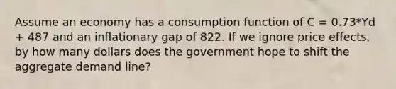 Assume an economy has a consumption function of C = 0.73*Yd + 487 and an inflationary gap of 822. If we ignore price effects, by how many dollars does the government hope to shift the aggregate demand line?