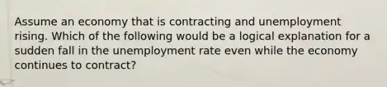 Assume an economy that is contracting and unemployment rising. Which of the following would be a logical explanation for a sudden fall in the unemployment rate even while the economy continues to contract?