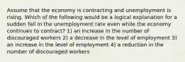 Assume that the economy is contracting and unemployment is rising. Which of the following would be a logical explanation for a sudden fall in the unemployment rate even while the economy continues to contract? 1) an increase in the number of discouraged workers 2) a decrease in the level of employment 3) an increase in the level of employment 4) a reduction in the number of discouraged workers