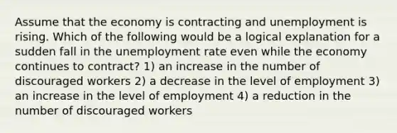 Assume that the economy is contracting and unemployment is rising. Which of the following would be a logical explanation for a sudden fall in the unemployment rate even while the economy continues to contract? 1) an increase in the number of discouraged workers 2) a decrease in the level of employment 3) an increase in the level of employment 4) a reduction in the number of discouraged workers