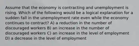 Assume that the economy is contracting and unemployment is rising. Which of the following would be a logical explanation for a sudden fall in the unemployment rate even while the economy continues to contract? A) a reduction in the number of discouraged workers B) an increase in the number of discouraged workers C) an increase in the level of employment D) a decrease in the level of employment