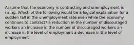 Assume that the economy is contracting and unemployment is rising. Which of the following would be a logical explanation for a sudden fall in the unemployment rate even while the economy continues to contract? a reduction in the number of discouraged workers an increase in the number of discouraged workers an increase in the level of employment a decrease in the level of employment