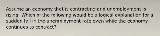 Assume an economy that is contracting and unemployment is rising. Which of the following would be a logical explanation for a sudden fall in the unemployment rate even while the economy continues to contract?