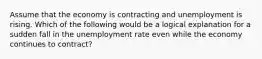 Assume that the economy is contracting and unemployment is rising. Which of the following would be a logical explanation for a sudden fall in the unemployment rate even while the economy continues to contract?