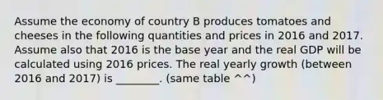 Assume the economy of country B produces tomatoes and cheeses in the following quantities and prices in 2016 and 2017. Assume also that 2016 is the base year and the real GDP will be calculated using 2016 prices. The real yearly growth (between 2016 and 2017) is ________. (same table ^^)