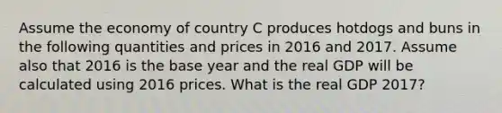 Assume the economy of country C produces hotdogs and buns in the following quantities and prices in 2016 and 2017. Assume also that 2016 is the base year and the real GDP will be calculated using 2016 prices. What is the real GDP 2017?