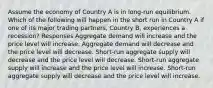 Assume the economy of Country A is in long-run equilibrium. Which of the following will happen in the short run in Country A if one of its major trading partners, Country B, experiences a recession? Responses Aggregate demand will increase and the price level will increase. Aggregate demand will decrease and the price level will decrease. Short-run aggregate supply will decrease and the price level will decrease. Short-run aggregate supply will increase and the price level will increase. Short-run aggregate supply will decrease and the price level will increase.