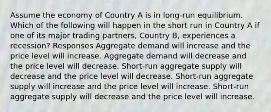 Assume the economy of Country A is in long-run equilibrium. Which of the following will happen in the short run in Country A if one of its major trading partners, Country B, experiences a recession? Responses Aggregate demand will increase and the price level will increase. Aggregate demand will decrease and the price level will decrease. Short-run aggregate supply will decrease and the price level will decrease. Short-run aggregate supply will increase and the price level will increase. Short-run aggregate supply will decrease and the price level will increase.