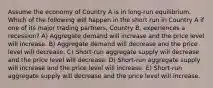 Assume the economy of Country A is in long-run equilibrium. Which of the following will happen in the short run in Country A if one of its major trading partners, Country B, experiences a recession? A) Aggregate demand will increase and the price level will increase. B) Aggregate demand will decrease and the price level will decrease. C) Short-run aggregate supply will decrease and the price level will decrease. D) Short-run aggregate supply will increase and the price level will increase. E) Short-run aggregate supply will decrease and the price level will increase.