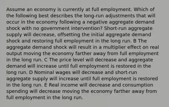 Assume an economy is currently at full employment. Which of the following best describes the long-run adjustments that will occur in the economy following a negative aggregate demand shock with no government intervention? Short-run aggregate supply will decrease, offsetting the initial aggregate demand shock and restoring full employment in the long run. B The aggregate demand shock will result in a multiplier effect on real output moving the economy farther away from full employment in the long run. C The price level will decrease and aggregate demand will increase until full employment is restored in the long run. D Nominal wages will decrease and short-run aggregate supply will increase until full employment is restored in the long run. E Real income will decrease and consumption spending will decrease moving the economy farther away from full employment in the long run.