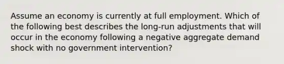 Assume an economy is currently at full employment. Which of the following best describes the long-run adjustments that will occur in the economy following a negative aggregate demand shock with no government intervention?