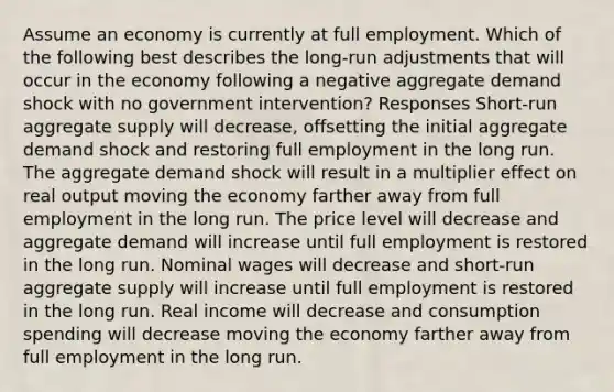 Assume an economy is currently at full employment. Which of the following best describes the long-run adjustments that will occur in the economy following a negative aggregate demand shock with no government intervention? Responses Short-run aggregate supply will decrease, offsetting the initial aggregate demand shock and restoring full employment in the long run. The aggregate demand shock will result in a multiplier effect on real output moving the economy farther away from full employment in the long run. The price level will decrease and aggregate demand will increase until full employment is restored in the long run. Nominal wages will decrease and short-run aggregate supply will increase until full employment is restored in the long run. Real income will decrease and consumption spending will decrease moving the economy farther away from full employment in the long run.