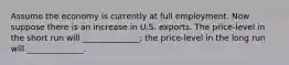 Assume the economy is currently at full employment. Now suppose there is an increase in U.S. exports. The price-level in the short run will ______________; the price-level in the long run will ______________.