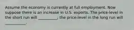 Assume the economy is currently at full employment. Now suppose there is an increase in U.S. exports. The price-level in the short run will __________; the price-level in the long run will ___________.