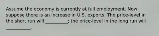 Assume the economy is currently at full employment. Now suppose there is an increase in U.S. exports. The price-level in the short run will __________; the price-level in the long run will ___________.