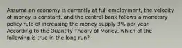 Assume an economy is currently at full employment, the velocity of money is constant, and the central bank follows a monetary policy rule of increasing the money supply 3% per year. According to the Quantity Theory of Money, which of the following is true in the long run?