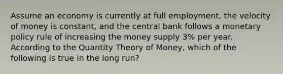 Assume an economy is currently at full employment, the velocity of money is constant, and the central bank follows a monetary policy rule of increasing the money supply 3% per year. According to the Quantity Theory of Money, which of the following is true in the long run?