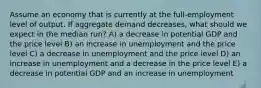 Assume an economy that is currently at the full-employment level of output. If aggregate demand decreases, what should we expect in the median run? A) a decrease in potential GDP and the price level B) an increase in unemployment and the price level C) a decrease in unemployment and the price level D) an increase in unemployment and a decrease in the price level E) a decrease in potential GDP and an increase in unemployment