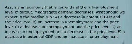 Assume an economy that is currently at the full-employment level of output. If aggregate demand decreases, what should we expect in the median run? A) a decrease in potential GDP and the price level B) an increase in unemployment and the price level C) a decrease in unemployment and the price level D) an increase in unemployment and a decrease in the price level E) a decrease in potential GDP and an increase in unemployment