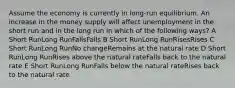 Assume the economy is currently in long-run equilibrium. An increase in the money supply will affect unemployment in the short run and in the long run in which of the following ways? A Short RunLong RunFallsFalls B Short RunLong RunRisesRises C Short RunLong RunNo changeRemains at the natural rate D Short RunLong RunRises above the natural rateFalls back to the natural rate E Short RunLong RunFalls below the natural rateRises back to the natural rate