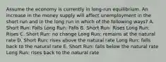 Assume the economy is currently in long-run equilibrium. An increase in the money supply will affect unemployment in the short run and in the long run in which of the following ways? A. Short Run: Falls Long Run: Falls B. Short Run: Rises Long Run: Rises C. Short Run: no change Long Run: remains at the natural rate D. Short Run: rises above the natural rate Long Run: falls back to the natural rate E. Short Run: falls below the natural rate Long Run: rises back to the natural rate