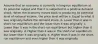 Assume that an economy is currently in long-run equilibrium at its potential output and that it is subjected to a positive demand shock. When the economy moves back to producing its potential level of national income, the price level will be a. Equal to what it was originally before the demand shock. b. Lower than it was in short-run equilibrium and the lower than it was originally. c. Lower than it was in the short-run equilibrium but higher than it was originally. d. Higher than it was in the short-run equilibrium but lower than it was originally. e. Higher than it was in the short-run equilibrium and even higher than it was originally.