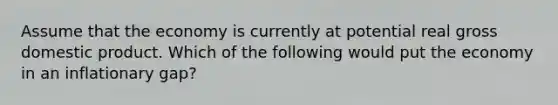 Assume that the economy is currently at potential real gross domestic product. Which of the following would put the economy in an inflationary gap?
