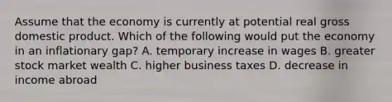 Assume that the economy is currently at potential real gross domestic product. Which of the following would put the economy in an inflationary gap? A. temporary increase in wages B. greater stock market wealth C. higher business taxes D. decrease in income abroad