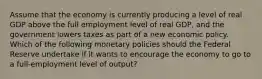 Assume that the economy is currently producing a level of real GDP above the full employment level of real GDP, and the government lowers taxes as part of a new economic policy. Which of the following monetary policies should the Federal Reserve undertake if it wants to encourage the economy to go to a full-employment level of output?