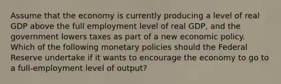 Assume that the economy is currently producing a level of real GDP above the full employment level of real GDP, and the government lowers taxes as part of a new economic policy. Which of the following monetary policies should the Federal Reserve undertake if it wants to encourage the economy to go to a full-employment level of output?