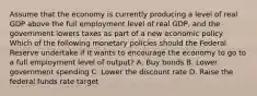 Assume that the economy is currently producing a level of real GDP above the full employment level of real GDP, and the government lowers taxes as part of a new economic policy. Which of the following monetary policies should the Federal Reserve undertake if it wants to encourage the economy to go to a full employment level of output? A. Buy bonds B. Lower government spending C. Lower the discount rate D. Raise the federal funds rate target